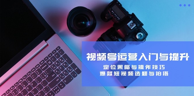 视频号运营入门与提升：定位策略与操作技巧，爆款短视频选题与拍摄 - 来及网络
