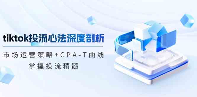 TikTok投流矩阵系统运营课程：市场运营策略+CPA-T曲线，掌握投流精髓（更新） - 来及网络