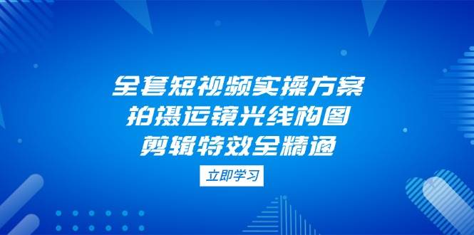 全套短视频实操方案，拍摄运镜光线构图，剪辑特效全精通 - 来及网络