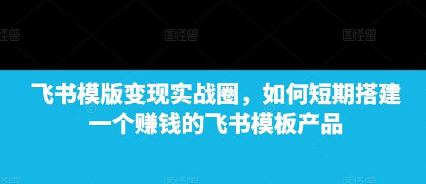飞书模版变现实战圈，如何短期搭建一个赚钱的飞书模板产品 - 来及网络