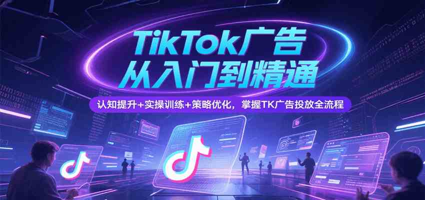 TikTok广告从入门到精通，认知提升+实操训练+策略优化，掌握TK广告投放全流程 - 来及网络