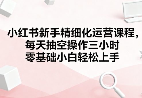 小红书新手精细化运营课程，每天抽空操作三小时，零基础小白轻松上手 - 来及网络