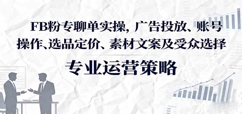 FB粉专聊单实操，广告投放、账号操作、选品定价、素材文案及受众选择 - 来及网络
