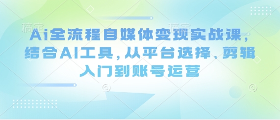 Ai全流程自媒体变现实战课，结合AI工具，从平台选择、剪辑入门到账号运营 - 来及网络