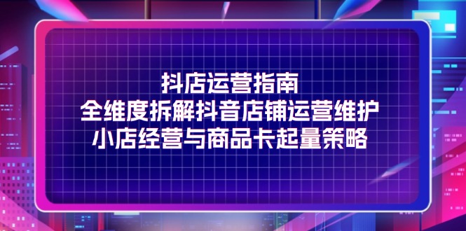 （11799期）抖店运营指南，全维度拆解抖音店铺运营维护，小店经营与商品卡起量策略 - 来及网络