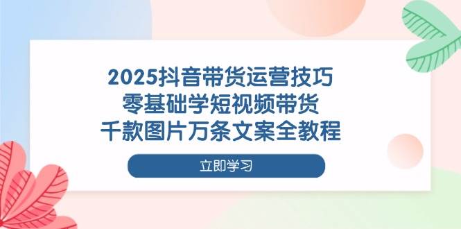 （14381期）2025抖音带货运营技巧，零基础学短视频带货，千款图片万条文案全教程 - 来及网络