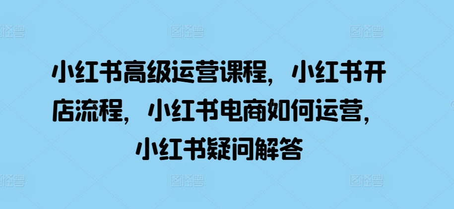 小红书高级运营课程，小红书开店流程，小红书电商如何运营，小红书疑问解答 - 来及网络