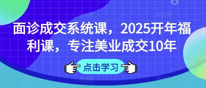 面诊成交系统课，2025开年福利课，专注美业成交10年 - 来及网络