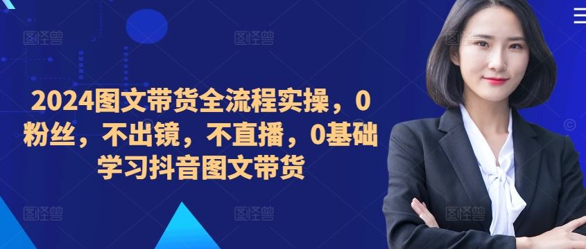 2024图文带货全流程实操，0粉丝，不出镜，不直播，0基础学习抖音图文带货 - 来及网络