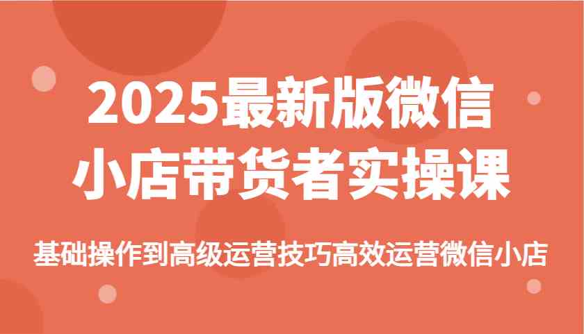 2025最新版微信小店带货者实操课，基础操作到高级运营技巧高效运营微信小店 - 来及网络