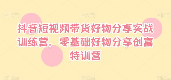 抖音短视频带货好物分享实战训练营，零基础好物分享创富特训营 - 来及网络