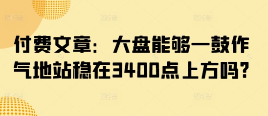 付费文章：大盘能够一鼓作气地站稳在3400点上方吗? - 来及网络