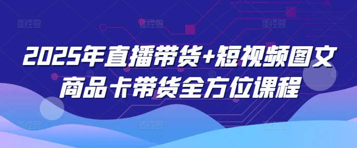 2025年直播带货+短视频图文商品卡带货全方位课程（更新4月） - 来及网络