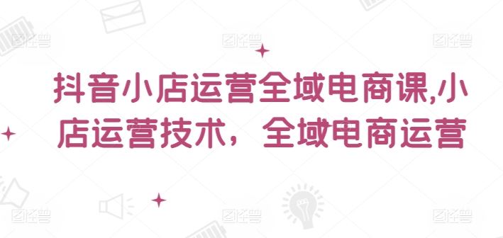 抖音小店运营全域电商课，小店运营技术，全域电商运营 - 来及网络