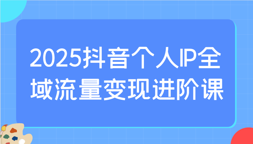2025抖音个人IP全域流量变现进阶课：选爆品、抖音付费投流、千川投流实操及优化等 - 来及网络