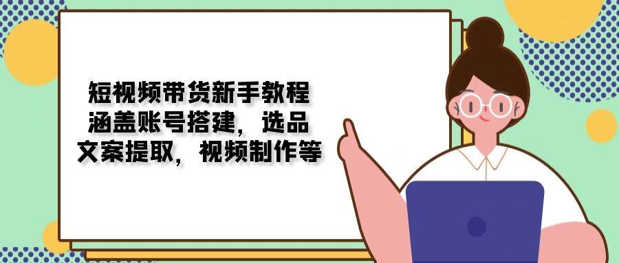 （13958期）短视频带货新手教程：涵盖账号搭建，选品，文案提取，视频制作等 - 来及网络
