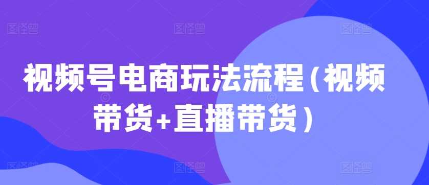 视频号电商玩法流程，视频带货+直播带货【更新2025年1月】 - 来及网络