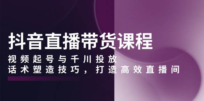 抖音直播带货课程，视频起号与千川投放，话术塑造技巧，打造高效直播间 - 来及网络