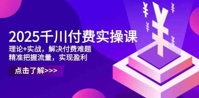 2025千川付费实操课，理论+实战，解决付费难题，精准把握流量，实现盈利 - 来及网络