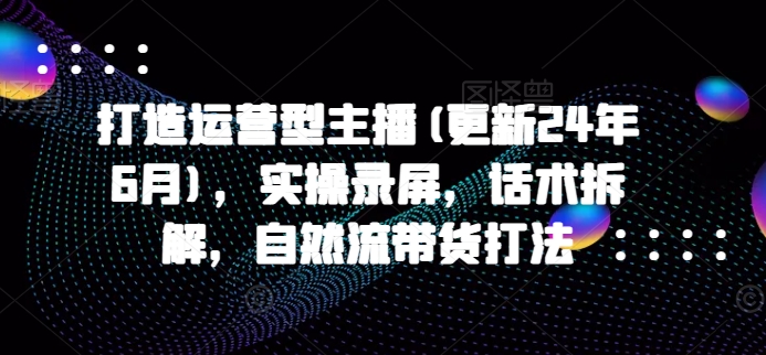 打造运营型主播(更新25年5月)，实操录屏，话术拆解，自然流带货打法 - 来及网络