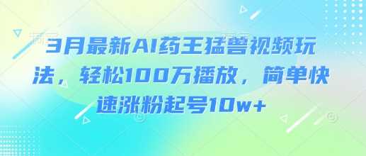 3月最新AI药王猛兽视频玩法，轻松100W播放，简单快速涨粉起号10w+ - 来及网络