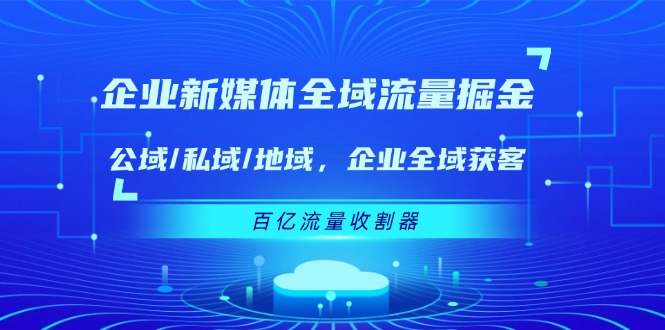 （11666期）企业 新媒体 全域流量掘金：公域/私域/地域 企业全域获客 百亿流量 收割器 - 来及网络