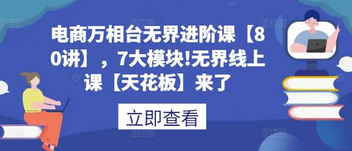 电商万相台无界进阶课【80讲】，7大模块!无界线上课【天花板】来了 - 来及网络