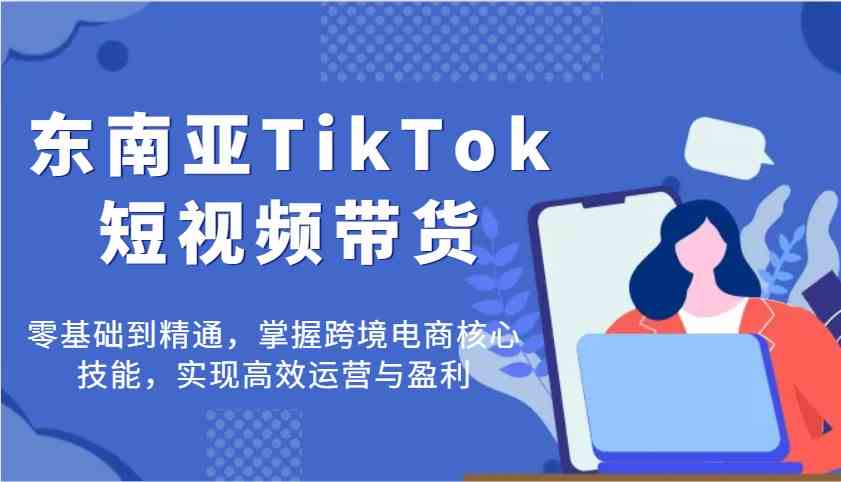 东南亚TikTok短视频带货，零基础到精通，掌握跨境电商核心技能，实现高效运营与盈利 - 来及网络