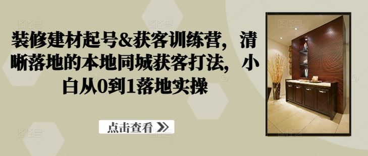 装修建材起号&获客训练营，清晰落地的本地同城获客打法，小白从0到1落地实操 - 来及网络