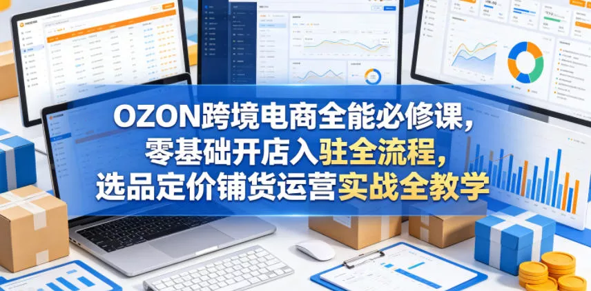 OZON跨境电商全能必修课，零基础开店入驻全流程，选品定价铺货运营实战全教学(更新0605) - 来及网络