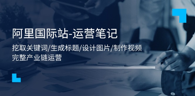 （11508期）阿里国际站-运营笔记：挖取关键词/生成标题/设计图片/制作视频/56节课 - 来及网络
