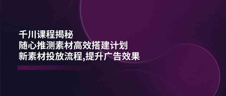 千川课程揭秘：随心推测素材高效搭建计划,新素材投放流程,提升广告效果 - 来及网络