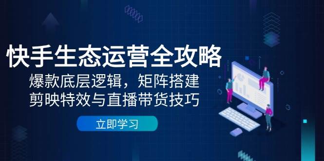 快手生态运营全攻略：爆款底层逻辑，矩阵搭建，剪映特效与直播带货技巧 - 来及网络