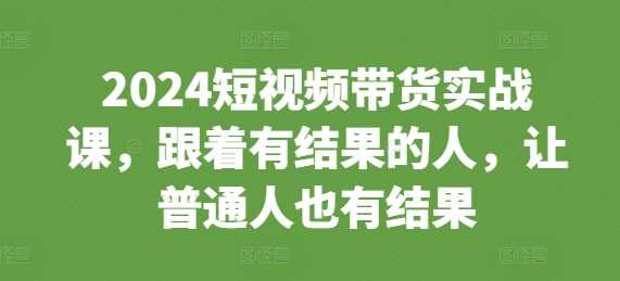 2024短视频带货实战课，跟着有结果的人，让普通人也有结果 - 来及网络