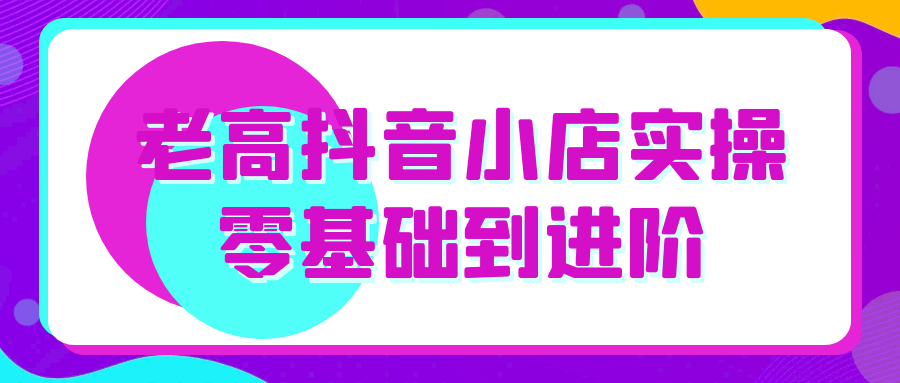 老高抖音小店实操零基础到进阶 - 来及网络