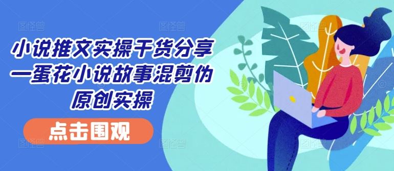 小说推文实操干货分享—蛋花小说故事混剪伪原创实操 - 来及网络
