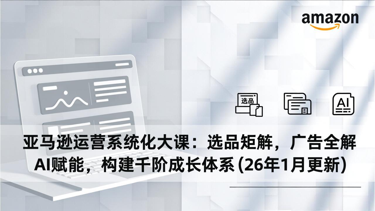 亚马逊运营系统化大课：选品矩阵，广告全解，AI赋能，构建千阶成长体系(26年1月更新 - 来及网络