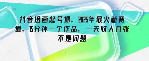 抖音绘画起号课，2025年最火新赛道，15分钟一个作品，一天收入几张不是问题 - 来及网络