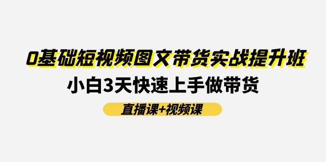 （11641期）0基础短视频图文带货实战提升班(直播课+视频课)：小白3天快速上手做带货 - 来及网络