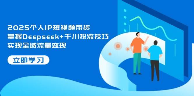 2025个人IP短视频带货，掌握Deepseek+千川投流技巧，实现全域流量变现 - 来及网络