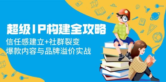 （14747期）超级IP构建全攻略：信任感建立+社群裂变，爆款内容与品牌溢价实战 - 来及网络