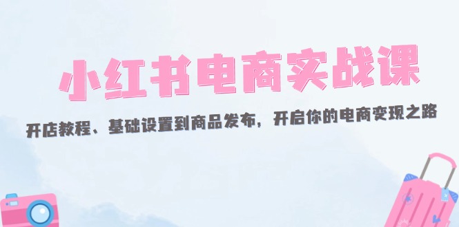 （12367期）小红书电商实战课：开店教程、基础设置到商品发布，开启你的电商变现之路 - 来及网络