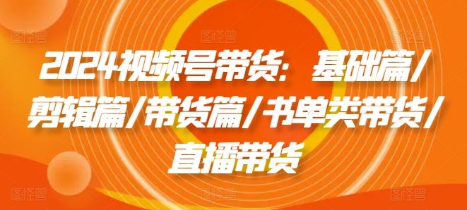 2024视频号带货：基础篇/剪辑篇/带货篇/书单类带货/直播带货 - 来及网络