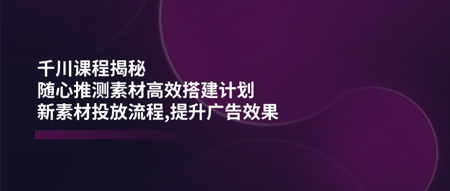 （14317期）千川课程揭秘：随心推测素材高效搭建计划,新素材投放流程,提升广告效果 - 来及网络