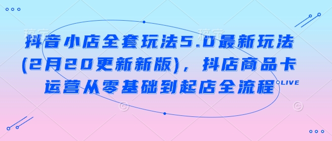 抖音小店全套玩法5.0最新玩法(2月20更新新版)，抖店商品卡运营从零基础到起店全流程 - 来及网络