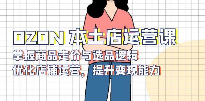 （13788期）OZON 本土店运营课，掌握商品走价与选品逻辑，优化店铺运营，提升变现能力 - 来及网络