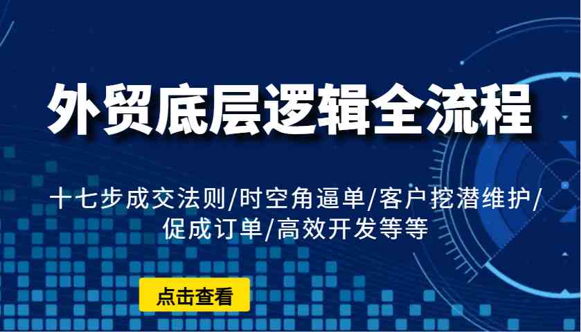 外贸底层逻辑全流程：十七步成交法则/时空角逼单/客户挖潜维护/促成订单/高效开发等等 - 来及网络
