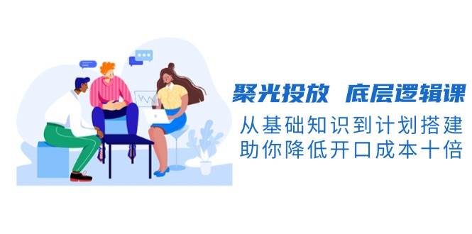 聚光投放底层逻辑课，从基础知识到计划搭建，助你降低开口成本十倍 - 来及网络
