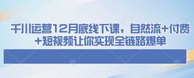 千川运营12月底线下课，自然流+付费+短视频让你实现全链路爆单 - 来及网络