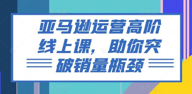 亚马逊运营高阶线上课，助你突破销量瓶颈 - 来及网络